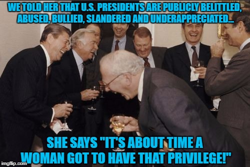 Excerpt From Prologue of Hillary's New Book | WE TOLD HER THAT U.S. PRESIDENTS ARE PUBLICLY BELITTLED, ABUSED, BULLIED, SLANDERED AND UNDERAPPRECIATED... SHE SAYS "IT'S ABOUT TIME A WOMAN GOT TO HAVE THAT PRIVILEGE!" | image tagged in memes,laughing men in suits,hillary clinton,president | made w/ Imgflip meme maker