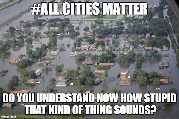 Houston flooded | #ALL CITIES MATTER; DO YOU UNDERSTAND NOW HOW STUPID THAT KIND OF THING SOUNDS? | image tagged in houston flooded | made w/ Imgflip meme maker