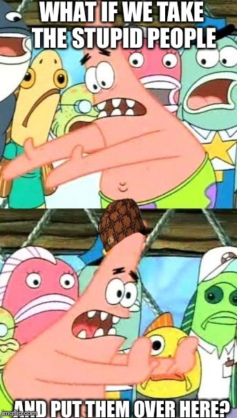 Da stupid peplz  | WHAT IF WE TAKE THE STUPID PEOPLE; AND PUT THEM OVER HERE? | image tagged in memes,put it somewhere else patrick,scumbag | made w/ Imgflip meme maker