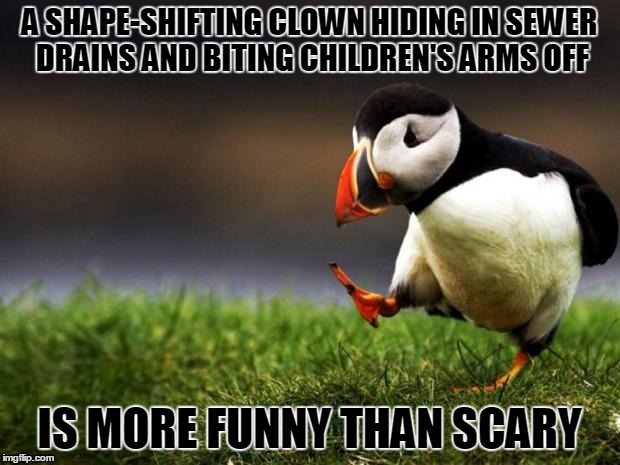 "You'll laugh too." (The bullying & domestic violence in the Stephen King novel were much scarier than the clown.) | A SHAPE-SHIFTING CLOWN HIDING IN SEWER DRAINS AND BITING CHILDREN'S ARMS OFF; IS MORE FUNNY THAN SCARY | image tagged in memes,unpopular opinion puffin,it movie,pennywise,stephen king,movie | made w/ Imgflip meme maker