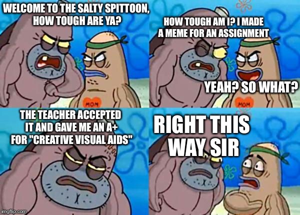 This literally happened to me today  |  HOW TOUGH AM I? I MADE A MEME FOR AN ASSIGNMENT; WELCOME TO THE SALTY SPITTOON, HOW TOUGH ARE YA? YEAH? SO WHAT? THE TEACHER ACCEPTED IT AND GAVE ME AN A+ FOR "CREATIVE VISUAL AIDS"; RIGHT THIS WAY SIR | image tagged in how tough are ya,school meme | made w/ Imgflip meme maker