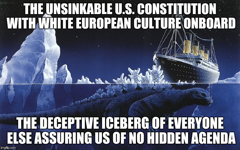 Godzilla Sinking The Titanic | THE UNSINKABLE U.S. CONSTITUTION WITH WHITE EUROPEAN CULTURE ONBOARD; THE DECEPTIVE ICEBERG OF EVERYONE ELSE ASSURING US OF NO HIDDEN AGENDA | image tagged in godzilla sinking the titanic | made w/ Imgflip meme maker