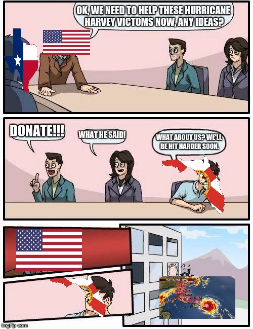 texas, i love yall, but florida needs praying more rn | OK, WE NEED TO HELP THESE HURRICANE HARVEY VICTOMS NOW, ANY IDEAS? DONATE!!! WHAT HE SAID! WHAT ABOUT US? WE'LL BE HIT HARDER SOON. | image tagged in memes,boardroom meeting suggestion | made w/ Imgflip meme maker