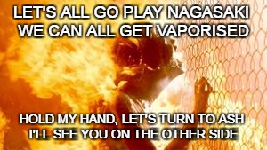 Terminator 2 burning | LET'S ALL GO PLAY NAGASAKI
 WE CAN ALL GET VAPORISED; HOLD MY HAND, LET'S TURN TO ASH
 I'LL SEE YOU ON THE OTHER SIDE | image tagged in terminator 2 burning | made w/ Imgflip meme maker