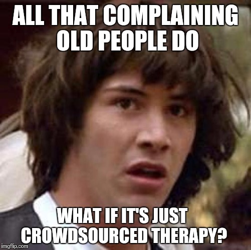 My Back Hurts!  My Knees!  | ALL THAT COMPLAINING OLD PEOPLE DO; WHAT IF IT'S JUST CROWDSOURCED THERAPY? | image tagged in memes,conspiracy keanu,therapy,kickstarter,old people | made w/ Imgflip meme maker
