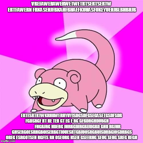 Slowpoke Meme | VREFAWERAWERWETWETRTSERTSERTW ERTFAWERN FRKASEHJFBKAHFBHAEFKUHASFUKEYUEHJBLBHBHJB; ERTESRTRTWKRHBWERHYUYISDGSDFGSEGASETGSDFSDB FGDSRGF RT RE TER GT EG E RG GFBDRGHDUBGH                           FHGBJRG HDERG JHRBGDIRGBIJDGBD GHD RGJHR GHSERGOESRHGBOISERBGTIOUESRTGBIUOSRGBUISDRBGIOSDRBGS OREG ESRGOTSEH RGFES RH OSEORG HSEH GSEERHG SEUG SEHG SREG REGH | image tagged in memes,slowpoke | made w/ Imgflip meme maker