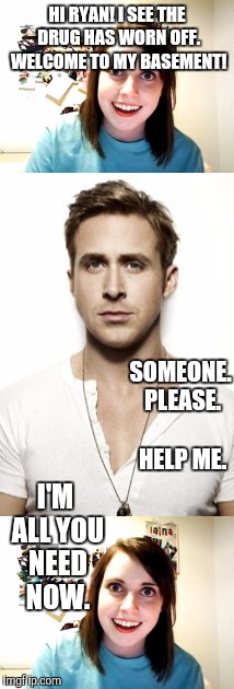 RYAN GOSLING NIGHTMARE :D | HI RYAN! I SEE THE DRUG HAS WORN OFF. WELCOME TO MY BASEMENT! SOMEONE. PLEASE. HELP ME. I'M ALL YOU NEED NOW. | image tagged in funny,overly attached girlfriend,humor,memes,ryan gosling,horror | made w/ Imgflip meme maker
