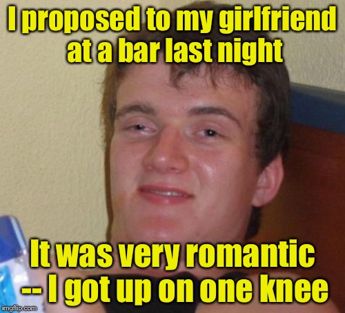 10 Guy | I proposed to my girlfriend at a bar last night; It was very romantic -- I got up on one knee | image tagged in memes,10 guy | made w/ Imgflip meme maker