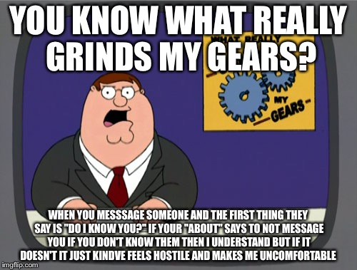 Peter Griffin News | YOU KNOW WHAT REALLY GRINDS MY GEARS? WHEN YOU MESSSAGE SOMEONE AND THE FIRST THING THEY SAY IS "DO I KNOW YOU?" IF YOUR "ABOUT" SAYS TO NOT MESSAGE YOU IF YOU DON'T KNOW THEM THEN I UNDERSTAND BUT IF IT DOESN'T IT JUST KINDVE FEELS HOSTILE AND MAKES ME UNCOMFORTABLE | image tagged in memes,peter griffin news | made w/ Imgflip meme maker