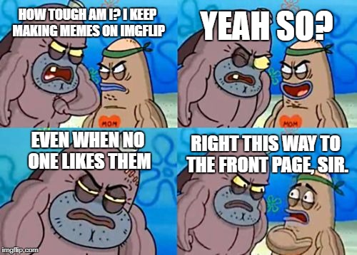 How Tough Are You | YEAH SO? HOW TOUGH AM I? I KEEP MAKING MEMES ON IMGFLIP; EVEN WHEN NO ONE LIKES THEM; RIGHT THIS WAY TO THE FRONT PAGE, SIR. | image tagged in memes,how tough are you | made w/ Imgflip meme maker