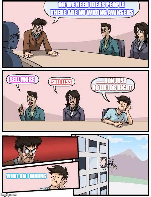 Boardroom Meeting Suggestion Meme | OK WE NEED IDEAS PEOPLE THERE ARE NO WRONG AWNSERS; SELL MORE; .......NON JUST DO UR JOB RIGHT; SELL LESS; WHAT AM I WRONG | image tagged in memes,boardroom meeting suggestion | made w/ Imgflip meme maker