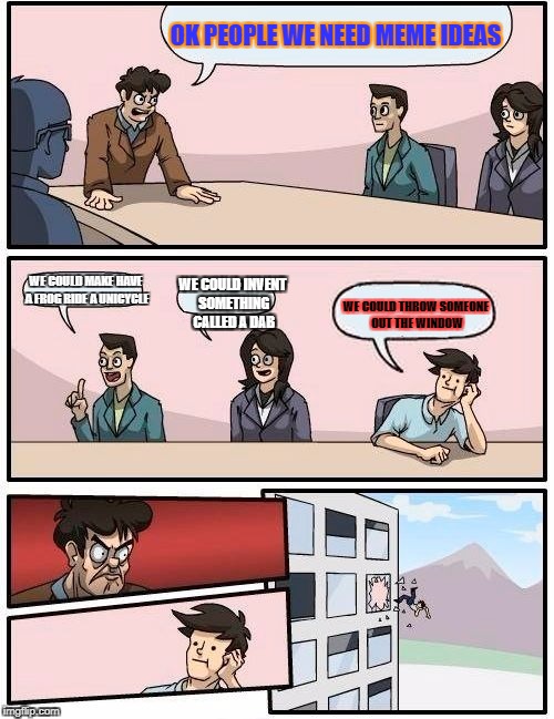 Boardroom Meeting Suggestion Meme | OK PEOPLE WE NEED MEME IDEAS; WE COULD MAKE HAVE A FROG RIDE A UNICYCLE; WE COULD INVENT SOMETHING CALLED A DAB; WE COULD THROW SOMEONE OUT THE WINDOW | image tagged in memes,boardroom meeting suggestion | made w/ Imgflip meme maker