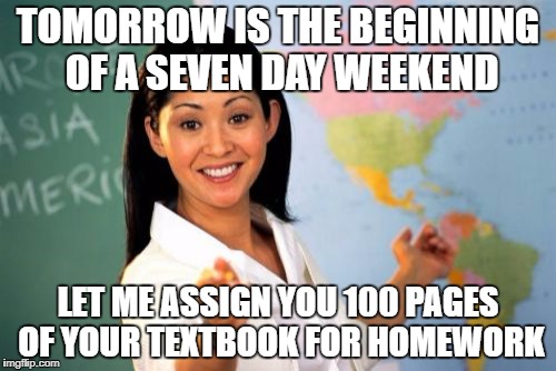 Unhelpful High School Teacher Meme | TOMORROW IS THE BEGINNING OF A SEVEN DAY WEEKEND; LET ME ASSIGN YOU 100 PAGES OF YOUR TEXTBOOK FOR HOMEWORK | image tagged in memes,unhelpful high school teacher,homework,weekend,dumb meme weekend,funny | made w/ Imgflip meme maker