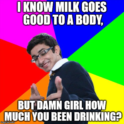 My resentful attempt at a pick up line | I KNOW MILK GOES GOOD TO A BODY, BUT DAMN GIRL HOW MUCH YOU BEEN DRINKING? | image tagged in memes,subtle pickup liner,pick up lines,milk,good,body | made w/ Imgflip meme maker