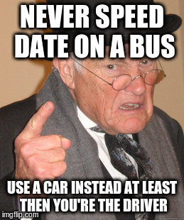 Back In My Day Meme | NEVER SPEED DATE ON A BUS USE A CAR INSTEAD AT LEAST THEN YOU'RE THE DRIVER | image tagged in memes,back in my day | made w/ Imgflip meme maker