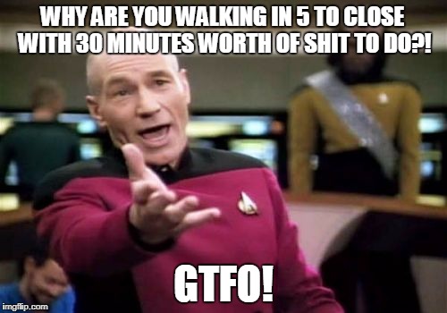 Picard Wtf Meme | WHY ARE YOU WALKING IN 5 TO CLOSE WITH 30 MINUTES WORTH OF SHIT TO DO?! GTFO! | image tagged in memes,picard wtf | made w/ Imgflip meme maker