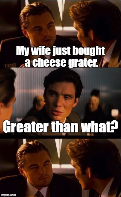 This is a really grate meme! | My wife just bought a cheese grater. Greater than what? | image tagged in memes,inception,grate,great,cheese | made w/ Imgflip meme maker