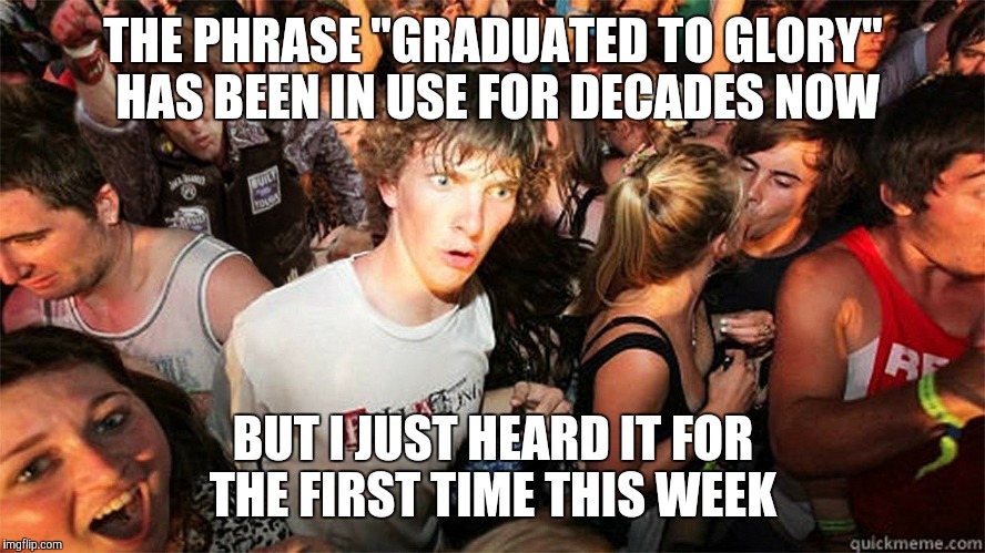 Sudden Clarity Clarence Large | THE PHRASE "GRADUATED TO GLORY" HAS BEEN IN USE FOR DECADES NOW; BUT I JUST HEARD IT FOR THE FIRST TIME THIS WEEK | image tagged in sudden clarity clarence large | made w/ Imgflip meme maker