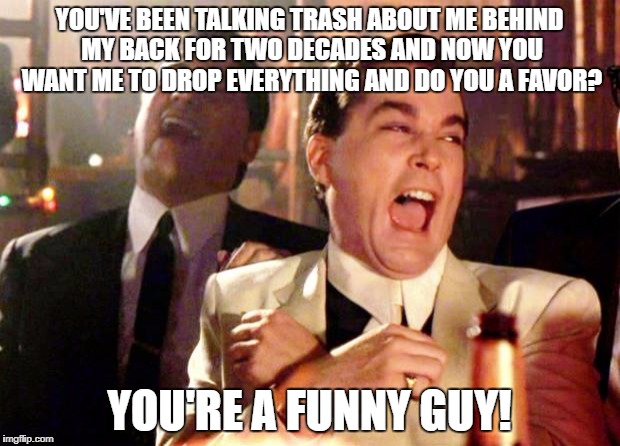 Goodfellas Laugh | YOU'VE BEEN TALKING TRASH ABOUT ME BEHIND MY BACK FOR TWO DECADES AND NOW YOU WANT ME TO DROP EVERYTHING AND DO YOU A FAVOR? YOU'RE A FUNNY GUY! | image tagged in goodfellas laugh | made w/ Imgflip meme maker