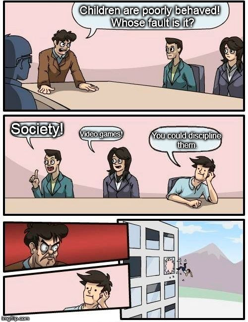 "My child is perfect!" | Children are poorly behaved!  Whose fault is it? Society! Video games! You could discipline them. | image tagged in memes,boardroom meeting suggestion | made w/ Imgflip meme maker
