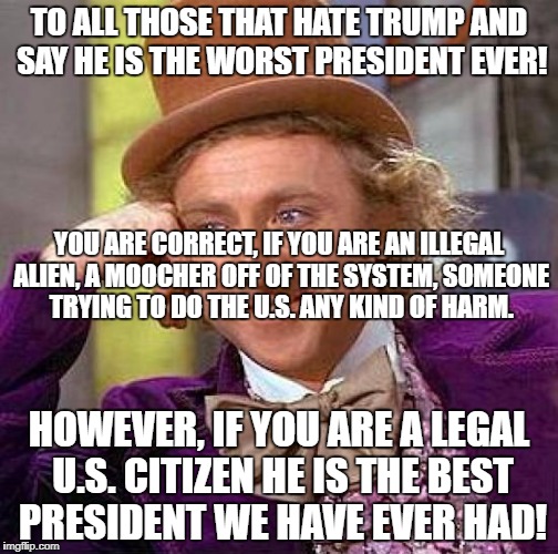 Creepy Condescending Wonka Meme | TO ALL THOSE THAT HATE TRUMP AND SAY HE IS THE WORST PRESIDENT EVER! YOU ARE CORRECT, IF YOU ARE AN ILLEGAL ALIEN, A MOOCHER OFF OF THE SYSTEM, SOMEONE TRYING TO DO THE U.S. ANY KIND OF HARM. HOWEVER, IF YOU ARE A LEGAL U.S. CITIZEN HE IS THE BEST PRESIDENT WE HAVE EVER HAD! | image tagged in memes,creepy condescending wonka | made w/ Imgflip meme maker