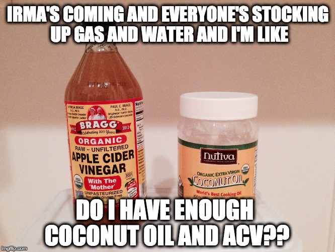 IRMA supplies | IRMA'S COMING AND EVERYONE'S STOCKING UP GAS AND WATER AND I'M LIKE; DO I HAVE ENOUGH COCONUT OIL AND ACV?? | image tagged in hurricane irma,irma,coconut oil,apple cider vinegar | made w/ Imgflip meme maker