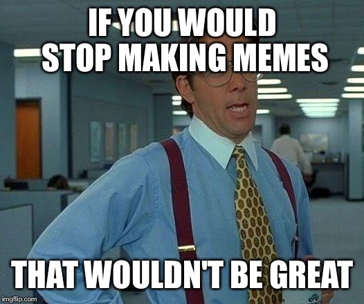 That Would Be Great Meme | IF YOU WOULD STOP MAKING MEMES; THAT WOULDN'T BE GREAT | image tagged in memes,that would be great | made w/ Imgflip meme maker