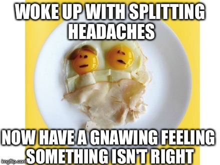 Unfortunate Egg Couple | WOKE UP WITH SPLITTING HEADACHES; NOW HAVE A GNAWING FEELING SOMETHING ISN'T RIGHT | image tagged in eggs,food,eating | made w/ Imgflip meme maker