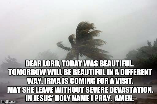 Irma Called, She Might Come Visit Florida | DEAR LORD, TODAY WAS BEAUTIFUL. TOMORROW WILL BE BEAUTIFUL IN A DIFFERENT WAY. IRMA IS COMING FOR A VISIT. MAY SHE LEAVE WITHOUT SEVERE DEVASTATION. IN JESUS' HOLY NAME I PRAY. 
AMEN. | image tagged in hurricane irma,meanwhile in florida | made w/ Imgflip meme maker
