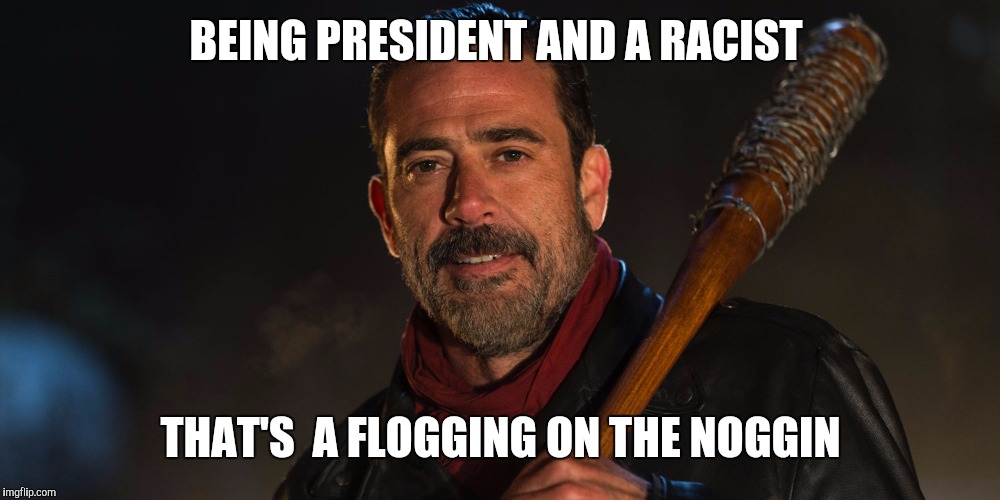 Good Guy Negan | BEING PRESIDENT AND A RACIST; THAT'S  A FLOGGING ON THE NOGGIN | image tagged in good guy negan | made w/ Imgflip meme maker