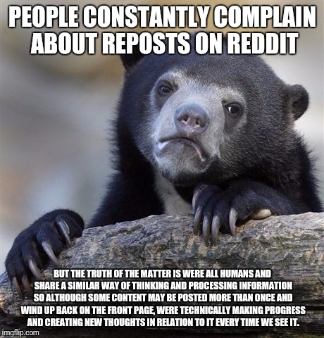 Confession Bear Meme | PEOPLE CONSTANTLY COMPLAIN ABOUT REPOSTS ON REDDIT; BUT THE TRUTH OF THE MATTER IS WERE ALL HUMANS AND SHARE A SIMILAR WAY OF THINKING AND PROCESSING INFORMATION SO ALTHOUGH SOME CONTENT MAY BE POSTED MORE THAN ONCE AND WIND UP BACK ON THE FRONT PAGE, WERE TECHNICALLY MAKING PROGRESS AND CREATING NEW THOUGHTS IN RELATION TO IT EVERY TIME WE SEE IT. | image tagged in memes,confession bear | made w/ Imgflip meme maker