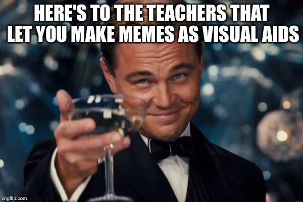 HERE'S TO THE TEACHERS THAT LET YOU MAKE MEMES AS VISUAL AIDS | image tagged in memes,leonardo dicaprio cheers | made w/ Imgflip meme maker