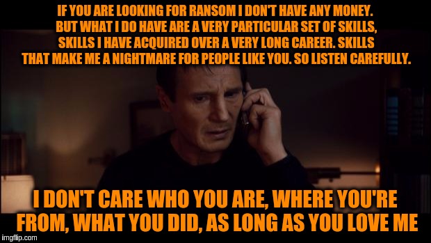 Liam Neeson Taken meets Backstreet Boys | IF YOU ARE LOOKING FOR RANSOM I DON'T HAVE ANY MONEY. BUT WHAT I DO HAVE ARE A VERY PARTICULAR SET OF SKILLS, SKILLS I HAVE ACQUIRED OVER A VERY LONG CAREER. SKILLS THAT MAKE ME A NIGHTMARE FOR PEOPLE LIKE YOU. SO LISTEN CAREFULLY. I DON'T CARE WHO YOU ARE, WHERE YOU'RE FROM, WHAT YOU DID, AS LONG AS YOU LOVE ME | image tagged in liam neeson taken better res,memes,funny,backstreet boys,lyric hijack | made w/ Imgflip meme maker