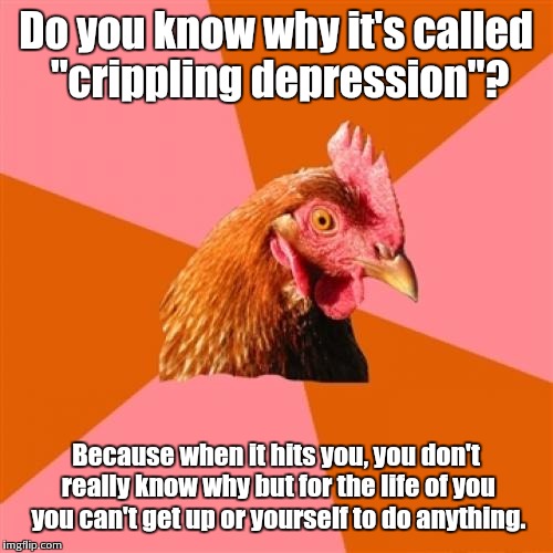 Depression is fun... | Do you know why it's called "crippling depression"? Because when it hits you, you don't really know why but for the life of you you can't get up or yourself to do anything. | image tagged in memes,anti joke chicken,crippling depression | made w/ Imgflip meme maker