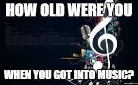 music4 | HOW OLD WERE YOU; WHEN YOU GOT INTO MUSIC? | image tagged in music4 | made w/ Imgflip meme maker