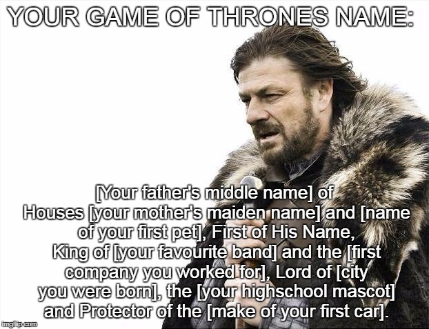 Brace Yourselves X is Coming Meme | YOUR GAME OF THRONES NAME:; [Your father's middle name] of Houses [your mother's maiden name] and [name of your first pet], First of His Name, King of [your favourite band] and the [first company you worked for], Lord of [city you were born], the [your highschool mascot] and Protector of the [make of your first car]. | image tagged in memes,brace yourselves x is coming | made w/ Imgflip meme maker
