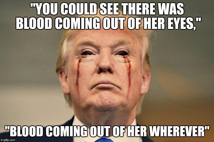 Bloody Trump | "YOU COULD SEE THERE WAS BLOOD COMING OUT OF HER EYES,"; "BLOOD COMING OUT OF HER WHEREVER" | image tagged in trump,fascist,racist,nazi,hate,greed | made w/ Imgflip meme maker