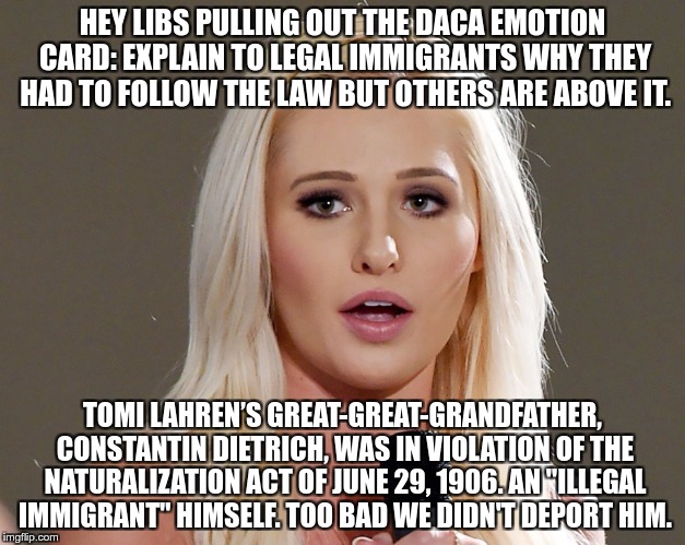 Hypocrite Conservative  | HEY LIBS PULLING OUT THE DACA EMOTION CARD: EXPLAIN TO LEGAL IMMIGRANTS WHY THEY HAD TO FOLLOW THE LAW BUT OTHERS ARE ABOVE IT. TOMI LAHREN’S GREAT-GREAT-GRANDFATHER, CONSTANTIN DIETRICH, WAS IN VIOLATION OF THE NATURALIZATION ACT OF JUNE 29, 1906. AN "ILLEGAL IMMIGRANT" HIMSELF. TOO BAD WE DIDN'T DEPORT HIM. | image tagged in tomi lahren,lies,hate,hypocrite | made w/ Imgflip meme maker
