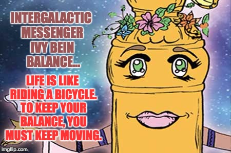 IVY BEIN - BALANCE | INTERGALACTIC MESSENGER IVY BEIN  BALANCE…; LIFE IS LIKE RIDING A BICYCLE. TO KEEP YOUR BALANCE, YOU MUST KEEP MOVING. | image tagged in balance,inspirational quote,good,creativity,memes,positive | made w/ Imgflip meme maker