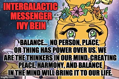 IVY BEIN - BALANCE | INTERGALACTIC MESSENGER IVY BEIN; BALANCE…  NO PERSON, PLACE, OR THING HAS POWER OVER US. WE ARE THE THINKERS IN OUR MIND. CREATING PEACE, HARMONY, AND BALANCE IN THE MIND WILL BRING IT TO OUR LIFE. | image tagged in memes,balance,peace,harmony,creativity,power | made w/ Imgflip meme maker