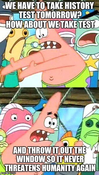 Put It Somewhere Else Patrick Meme | WE HAVE TO TAKE HISTORY TEST TOMORROW? HOW ABOUT WE TAKE TEST; AND THROW IT OUT THE WINDOW SO IT NEVER THREATENS HUMANITY AGAIN | image tagged in memes,put it somewhere else patrick | made w/ Imgflip meme maker