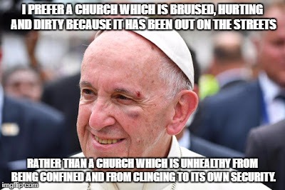 Pope Francis bruised, hurt and dirty
 | I PREFER A CHURCH WHICH IS BRUISED, HURTING AND DIRTY BECAUSE IT HAS BEEN OUT ON THE STREETS; RATHER THAN A CHURCH WHICH IS UNHEALTHY FROM BEING CONFINED AND FROM CLINGING TO ITS OWN SECURITY. | image tagged in pope francis | made w/ Imgflip meme maker