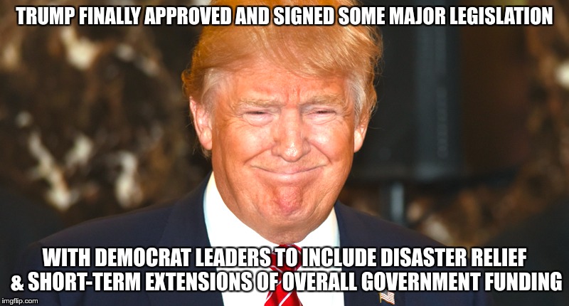 A Real piece of legislation | TRUMP FINALLY APPROVED AND SIGNED SOME MAJOR LEGISLATION; WITH DEMOCRAT LEADERS TO INCLUDE DISASTER RELIEF & SHORT-TERM EXTENSIONS OF OVERALL GOVERNMENT FUNDING | image tagged in trump,greed,nazi,loser | made w/ Imgflip meme maker
