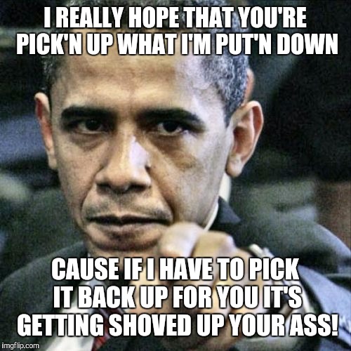 Pissed Off Obama | I REALLY HOPE THAT YOU'RE PICK'N UP WHAT I'M PUT'N DOWN; CAUSE IF I HAVE TO PICK IT BACK UP FOR YOU IT'S GETTING SHOVED UP YOUR ASS! | image tagged in memes,pissed off obama | made w/ Imgflip meme maker