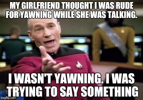 Picard Wtf Meme | MY GIRLFRIEND THOUGHT I WAS RUDE FOR YAWNING WHILE SHE WAS TALKING. I WASN'T YAWNING. I WAS TRYING TO SAY SOMETHING | image tagged in memes,picard wtf | made w/ Imgflip meme maker