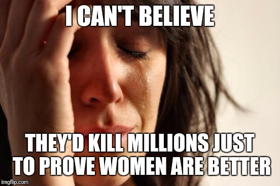 First World Problems Meme | I CAN'T BELIEVE THEY'D KILL MILLIONS JUST TO PROVE WOMEN ARE BETTER | image tagged in memes,first world problems | made w/ Imgflip meme maker