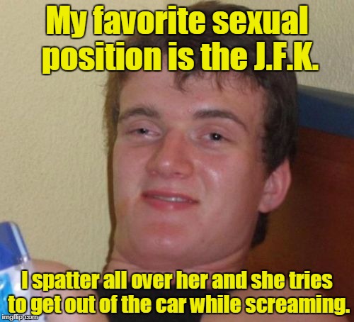 10 Guy | My favorite sexual position is the J.F.K. I spatter all over her and she tries to get out of the car while screaming. | image tagged in memes,10 guy | made w/ Imgflip meme maker
