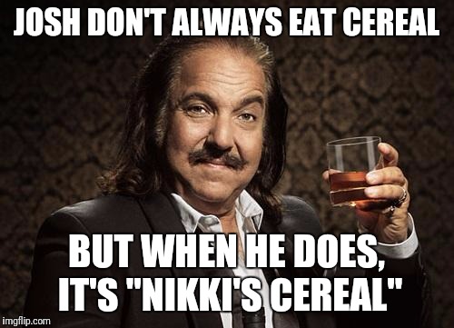 ron jeremy | JOSH DON'T ALWAYS EAT CEREAL; BUT WHEN HE DOES, IT'S "NIKKI'S CEREAL" | image tagged in ron jeremy | made w/ Imgflip meme maker