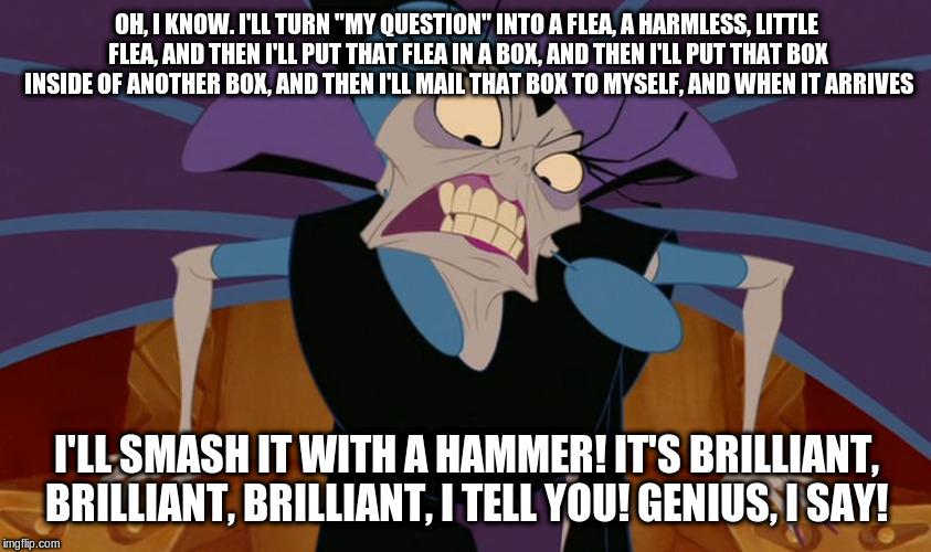 Yzma | OH, I KNOW. I'LL TURN "MY QUESTION" INTO A FLEA, A HARMLESS, LITTLE FLEA, AND THEN I'LL PUT THAT FLEA IN A BOX, AND THEN I'LL PUT THAT BOX INSIDE OF ANOTHER BOX, AND THEN I'LL MAIL THAT BOX TO MYSELF, AND WHEN IT ARRIVES; I'LL SMASH IT WITH A HAMMER! IT'S BRILLIANT, BRILLIANT, BRILLIANT, I TELL YOU! GENIUS, I SAY! | image tagged in yzma | made w/ Imgflip meme maker
