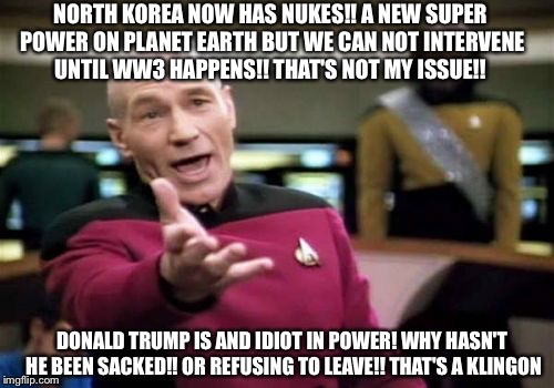 Picard Wtf Meme | NORTH KOREA NOW HAS NUKES!! A NEW SUPER POWER ON PLANET EARTH BUT WE CAN NOT INTERVENE UNTIL WW3 HAPPENS!! THAT'S NOT MY ISSUE!! DONALD TRUMP IS AND IDIOT IN POWER! WHY HASN'T HE BEEN SACKED!! OR REFUSING TO LEAVE!! THAT'S A KLINGON | image tagged in memes,picard wtf,latest stream,funny memes | made w/ Imgflip meme maker